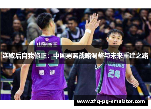连败后自我修正:中国男篮战略调整与未来重建之路 连败后自我修正:中国男篮战略调整与未来重建之路