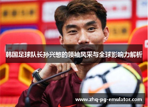 韩国足球队长孙兴慜的领袖风采与全球影响力解析
