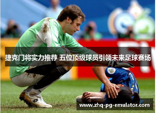 捷克门将实力推荐 五位顶级球员引领未来足球赛场 捷克门将实力推荐 五位顶级球员引领未来足球赛场