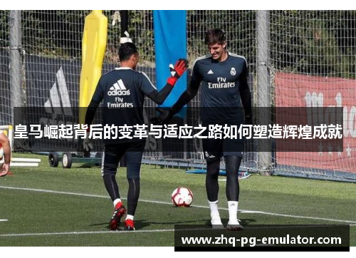 皇马崛起背后的变革与适应之路如何塑造辉煌成就