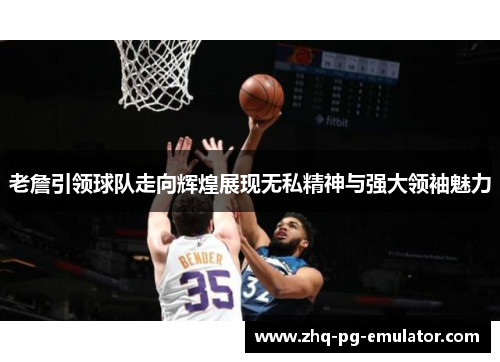 老詹引领球队走向辉煌展现无私精神与强大领袖魅力 老詹引领球队走向辉煌展现无私精神与强大领袖魅力