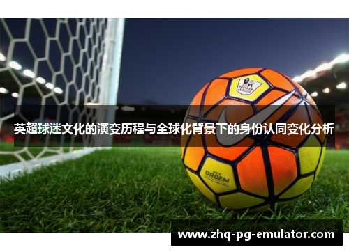 英超球迷文化的演变历程与全球化背景下的身份认同变化分析 英超球迷文化的演变历程与全球化背景下的身份认同变化分析