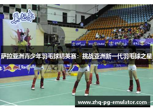 萨拉亚洲青少年羽毛球精英赛：挑战亚洲新一代羽毛球之星