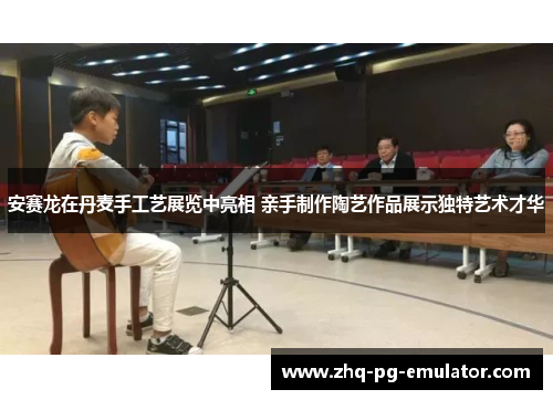 安赛龙在丹麦手工艺展览中亮相 亲手制作陶艺作品展示独特艺术才华