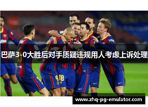 巴萨3-0大胜后对手质疑违规用人考虑上诉处理