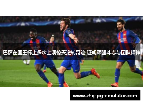 巴萨在国王杯上多次上演惊天逆转奇迹 证明顽强斗志与团队精神