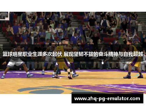 篮球明星职业生涯多次起伏 展现坚韧不拔的奋斗精神与自我超越 篮球明星职业生涯多次起伏 展现坚韧不拔的奋斗精神与自我超越