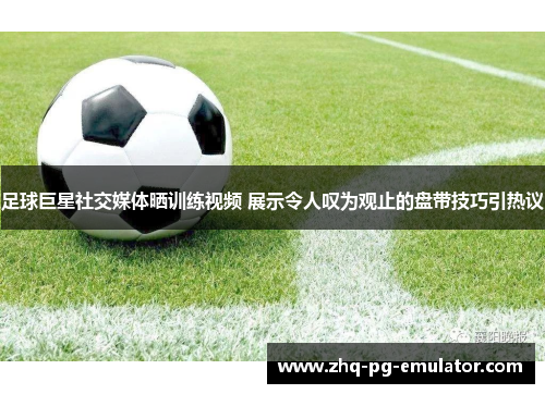 足球巨星社交媒体晒训练视频 展示令人叹为观止的盘带技巧引热议