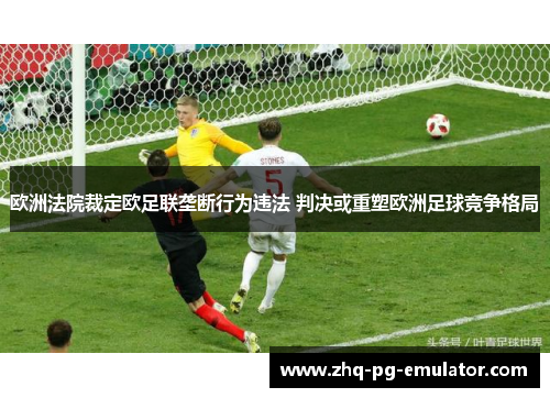 欧洲法院裁定欧足联垄断行为违法 判决或重塑欧洲足球竞争格局 欧洲法院裁定欧足联垄断行为违法 判决或重塑欧洲足球竞争格局