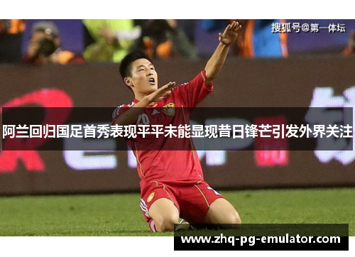 阿兰回归国足首秀表现平平未能显现昔日锋芒引发外界关注