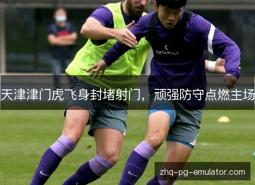 天津津门虎飞身封堵射门，顽强防守点燃主场