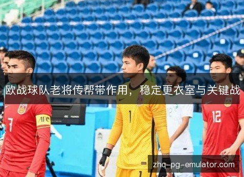 欧战球队老将传帮带作用，稳定更衣室与关键战
