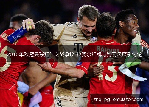 2010年欧冠曼联拜仁之战争议 拉斐尔红牌与判罚尺度引讨论